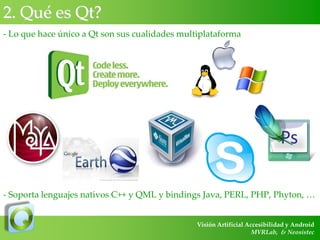 2. Qué es Qt?
- Lo que hace único a Qt son sus cualidades multiplataforma

- Soporta lenguajes nativos C++ y QML y bindings Java, PERL, PHP, Phyton, …
Visión Artificial Accesibilidad y Android
MVRLab, & Neosistec

 