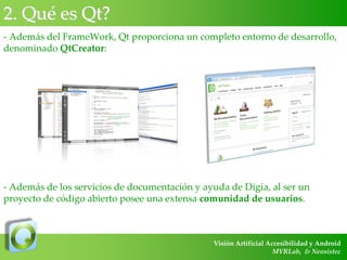 2. Qué es Qt?
- Además del FrameWork, Qt proporciona un completo entorno de desarrollo,
denominado QtCreator:

- Además de los servicios de documentación y ayuda de Digia, al ser un
proyecto de código abierto posee una extensa comunidad de usuarios.

Visión Artificial Accesibilidad y Android
MVRLab, & Neosistec

 