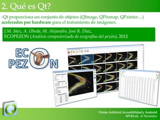 2. Qué es Qt?
-Qt proporciona un conjunto de objetos (QImage, QPixmap, QPainter…)
acelerados por hardware para el tratamiento de imágenes.

J.M. Sáez, A. Úbeda, M. Alejandro, José R. Díaz,
ECOPEZON (Análisis computerizado de ecografías del pezón), 2012

Visión Artificial Accesibilidad y Android
MVRLab, & Neosistec

 