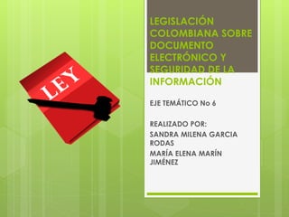 LEGISLACIÓN
COLOMBIANA SOBRE
DOCUMENTO
ELECTRÓNICO Y
SEGURIDAD DE LA
INFORMACIÓN
EJE TEMÁTICO No 6
REALIZADO POR:
SANDRA MILENA GARCIA
RODAS
MARÍA ELENA MARÍN
JIMÉNEZ
 