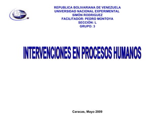 REPUBLICA BOLIVARIANA DE VENEZUELA UNIVERSIDAD NACIONAL EXPERIMENTAL  SIMÓN RODRIGUEZ FACILITADOR: PEDRO MONTOYA SECCIÓN: L GRUPO: 3 INTERVENCIONES EN PROCESOS HUMANOS Caracas, Mayo 2009 
