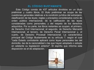 EL CÓDIGO BUSTAMANTE
Este Código consta de 437 artículos divididos en un título
preliminar y cuatro libros. El título preliminar se ocupa de las
cuestiones generales relativas a la condición jurídica del extranjero;
clasificación de las leyes; reglas y preceptos considerados como de
orden público internacional; de la calificación de las leyes
consideradas como personales; y del respeto de los derechos
adquiridos. Por su parte, los libros restantes se ocupan, el primero,
de Derecho Civil Internacional; el segundo, de Derecho Mercantil
Internacional; el tercero, de Derecho Penal Internacional y, el
cuarto, de Derecho Procesal Internacional. La característica
principal del Código Bustamante es su artículo 7, según el cual
"cada Estado contratante aplicará como leyes personales las del
domicilio, las de la nacionalidad o las que hayan adoptado o adopte
en adelante su legislación anterior". El espíritu que informa esta
disposición es el de adaptación.
 