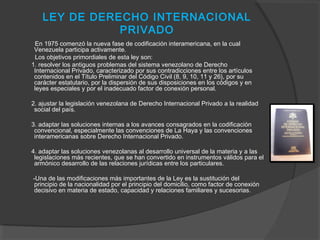 LEY DE DERECHO INTERNACIONAL
PRIVADO
En 1975 comenzó la nueva fase de codificación interamericana, en la cual
Venezuela participa activamente.
Los objetivos primordiales de esta ley son:
1. resolver los antiguos problemas del sistema venezolano de Derecho
Internacional Privado, caracterizado por sus contradicciones entre los artículos
contenidos en el Título Preliminar del Código Civil (8, 9, 10, 11 y 26), por su
carácter estatutario, por la dispersión de sus disposiciones en los códigos y en
leyes especiales y por el inadecuado factor de conexión personal.
2. ajustar la legislación venezolana de Derecho Internacional Privado a la realidad
social del país.
3. adaptar las soluciones internas a los avances consagrados en la codificación
convencional, especialmente las convenciones de La Haya y las convenciones
interamericanas sobre Derecho Internacional Privado.
4. adaptar las soluciones venezolanas al desarrollo universal de la materia y a las
legislaciones más recientes, que se han convertido en instrumentos válidos para el
armónico desarrollo de las relaciones jurídicas entre los particulares.
-Una de las modificaciones más importantes de la Ley es la sustitución del
principio de la nacionalidad por el principio del domicilio, como factor de conexión
decisivo en materia de estado, capacidad y relaciones familiares y sucesorias.
 