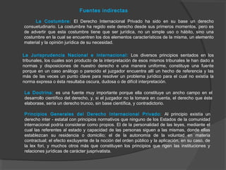 Fuentes indirectas
La Costumbre: El Derecho Internacional Privado ha sido en su base un derecho
consuetudinario. La costumbre ha regido este derecho desde sus primeros momentos, pero es
de advertir que esta costumbre tiene que ser jurídica, no un simple uso o hábito, sino una
costumbre en la cual se encuentren los dos elementos característicos de la misma, un elemento
material y la opinión jurídica de su necesidad.
La Jurisprudencia Nacional e Internacional: Los diversos principios sentados en los
tribunales, los cuales son producto de la interpretación de esos mismos tribunales le han dado a
normas y disposiciones de nuestro derecho e una manera uniforme, constituye una fuente
porque en un caso análogo o parecido el juzgador encuentra allí un hecho de referencia y las
más de las veces un punto clave para resolver un problema jurídico para el cual no existía la
norma expresa o ésta resultaba oscura, dudosa o de difícil interpretación.
La Doctrina: es una fuente muy importante porque ella constituye un ancho campo en el
desarrollo científico del derecho, y, si el juzgador no la tomara en cuenta, el derecho que éste
elaborase, sería un derecho trunco, sin base científica, y contradictorio.
Principios Generales del Derecho Internacional Privado: Al principio existía un
derecho inter - estatal con principios normativos que ninguno de los Estados de la comunidad
internacional podría considerar como propios. El de la personalidad de las leyes, mediante el
cual las referentes al estado y capacidad de las personas siguen a las mismas, donde ellas
establezcan su residencia o domicilio; el de la autonomía de la voluntad en materia
contractual; el efecto excluyente de la noción del orden público y la aplicación, en su caso, de
la lex fori, y muchos otros más que constituyen los principios que rigen las instituciones y
relaciones jurídicas de carácter jusprivatista.
 