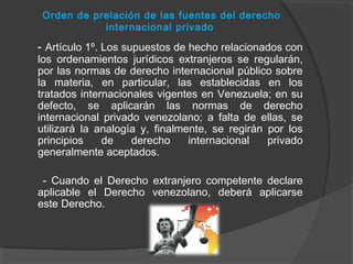Orden de prelación de las fuentes del derecho
internacional privado
- Artículo 1º. Los supuestos de hecho relacionados con
los ordenamientos jurídicos extranjeros se regularán,
por las normas de derecho internacional público sobre
la materia, en particular, las establecidas en los
tratados internacionales vigentes en Venezuela; en su
defecto, se aplicarán las normas de derecho
internacional privado venezolano; a falta de ellas, se
utilizará la analogía y, finalmente, se regirán por los
principios de derecho internacional privado
generalmente aceptados.
- Cuando el Derecho extranjero competente declare
aplicable el Derecho venezolano, deberá aplicarse
este Derecho.
 