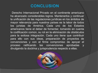 CONCLUSION
Derecho Internacional Privado en el continente americano
ha alcanzado considerables logros. Mantenerlos y continuar
la unificación de las regulaciones jurídicas en los ámbitos de
mayor relevancia para nuestros países es la labor de todos
los juristas de América. Cada uno de los Estados
americanos tiene el deber de fomentar, tomando en cuenta
la codificación común, su rol en la eliminación de obstáculos
para la exitosa integración. Cada uno tiene que contribuir
para ello con sus ideas, preparación de proyectos de
convenciones y con el firme compromiso de apoyar el
proceso ratificando las convenciones aprobadas y
divulgando la doctrina y jurisprudencia respecto a ellas.
 