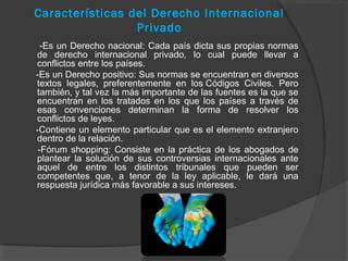 Características del Derecho Internacional
Privado
-Es un Derecho nacional: Cada país dicta sus propias normas
de derecho internacional privado, lo cual puede llevar a
conflictos entre los países.
-Es un Derecho positivo: Sus normas se encuentran en diversos
textos legales, preferentemente en los Códigos Civiles. Pero
también, y tal vez la más importante de las fuentes es la que se
encuentran en los tratados en los que los países a través de
esas convenciones determinan la forma de resolver los
conflictos de leyes.
-Contiene un elemento particular que es el elemento extranjero
dentro de la relación.
-Fórum shopping: Consiste en la práctica de los abogados de
plantear la solución de sus controversias internacionales ante
aquel de entre los distintos tribunales que pueden ser
competentes que, a tenor de la ley aplicable, le dará una
respuesta jurídica más favorable a sus intereses.
 