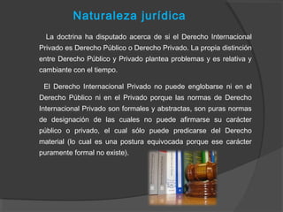 Naturaleza jurídica
La doctrina ha disputado acerca de si el Derecho Internacional
Privado es Derecho Público o Derecho Privado. La propia distinción
entre Derecho Público y Privado plantea problemas y es relativa y
cambiante con el tiempo.
El Derecho Internacional Privado no puede englobarse ni en el
Derecho Público ni en el Privado porque las normas de Derecho
Internacional Privado son formales y abstractas, son puras normas
de designación de las cuales no puede afirmarse su carácter
público o privado, el cual sólo puede predicarse del Derecho
material (lo cual es una postura equivocada porque ese carácter
puramente formal no existe).
 