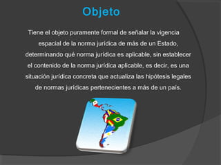 Objeto
Tiene el objeto puramente formal de señalar la vigencia
espacial de la norma jurídica de más de un Estado,
determinando qué norma jurídica es aplicable, sin establecer
el contenido de la norma jurídica aplicable, es decir, es una
situación jurídica concreta que actualiza las hipótesis legales
de normas jurídicas pertenecientes a más de un país.
 