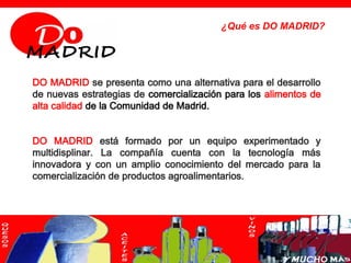 ¿Qué es DO MADRID?




DO MADRID se presenta como una alternativa para el desarrollo
de nuevas estrategias de comercialización para los alimentos de
alta calidad de la Comunidad de Madrid.


DO MADRID está formado por un equipo experimentado y
multidisplinar. La compañía cuenta con la tecnología más
innovadora y con un amplio conocimiento del mercado para la
comercialización de productos agroalimentarios.
 