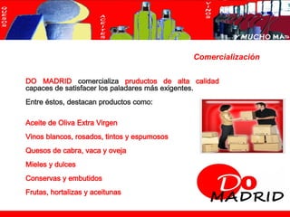 Comercialización

           DO MADRID comercializa pruductos de alta calidad
           capaces de satisfacer los paladares más exigentes.
           Entre éstos, destacan productos como:

           Aceite de Oliva Extra Virgen
           Vinos blancos, rosados, tintos y espumosos
           Quesos de cabra, vaca y oveja
           Mieles y dulces
           Conservas y embutidos
           Frutas, hortalizas y aceitunas

© maat Gknowledge, S.L. 2008. Todos los Derechos Reservados                      Página 4
 