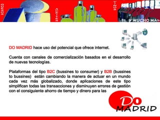 DO MADRID hace uso del potencial que ofrece internet.

      Cuenta con canales de comercialización basados en el desarrollo
      de nuevas tecnologías.

      Plataformas del tipo B2C (bussines to consumer) y B2B (bussines
      to bussines) están cambiando la manera de actuar en un mundo
      cada vez más globalizado, donde aplicaciones de este tipo
      simplifican todas las transacciones y disminuyen errores de gestión
      con el consiguiente ahorro de tiempo y dinero para las empresas.




© maat Gknowledge, S.L. 2008. Todos los Derechos Reservados                 Página 6
 