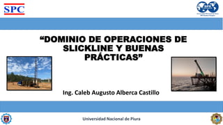 “DOMINIO DE OPERACIONES DE
SLICKLINE Y BUENAS
PRÁCTICAS”
Ing. Caleb Augusto Alberca Castillo
Universidad Nacional de Piura
 