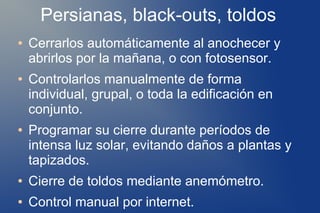 Persianas, black-outs, toldos
●   Cerrarlos automáticamente al anochecer y
    abrirlos por la mañana, o con fotosensor.
●   Controlarlos manualmente de forma
    individual, grupal, o toda la edificación en
    conjunto.
●   Programar su cierre durante períodos de
    intensa luz solar, evitando daños a plantas y
    tapizados.
●   Cierre de toldos mediante anemómetro.
●   Control manual por internet.
 