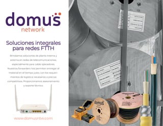 www.domusntw.com
Soluciones integrales
para redes FTTH
Brindamos soluciones de planta interna y
externa en redes de telecomunicaciones,
especialmente para cable operadores.
Nuestros forwarders nos permiten entregar el
material en el tiempo justo, con los requeri-
mientos de logística necesarios a precios
competitivos. Proporcionamos asesoramiento
y soporte técnico.
 