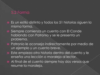 5. El conde Lucanor5.1 Características:Es una colección de cuentos que siguen el mismo modelo.Hay dos personajes principales: El Conde Lucanor y su consejero Patronio. El primero cuento fue escrito en 1328, el segundo en 1330 y el cuarto en 1335. El formato de los cuentos es la prosa novelística. Se escribió en una manera lúcida y concisa. Es decir que se utilizó una forma distinta para expresar la mensaje de los cuentos sin usar un exceso de descripción. 