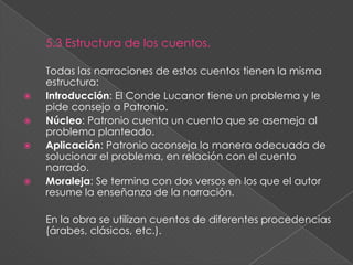 Tres rasgos ha destacado en ellos la crítica: una fina ironía, el retrato psicológico de los personajes y el carácter mismo de cada anécdota. Don Juan Manuel trata de dar impresión de verosimilitud.También combina elementos reales y ficticios. Rasgo importante es su humor que llega a rozar la ironía. El libro influyó el estilo de escribir en el siglo 14 y en todos los autores que le seguían. 