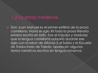 1.2 La prosa medieval.Don Juan Manuel es elprimer estilista de la prosa castellana. Hasta el siglo XII toda la prosa literaria estaba escrita en latín. Tras el impulso y madurez que la lengua castellana adquirió durante ese siglo con la labor de Alfonso X el Sabio y la Escuela de Traductores de Toledo, aparecen algunos textos narrativos escritos en lengua romance.