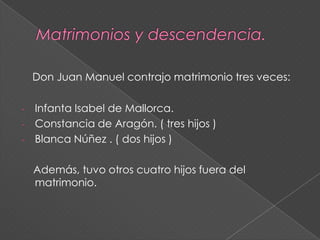 Matrimonios y descendencia.Don Juan Manuel contrajo matrimonio tres veces:Infanta Isabel de Mallorca.