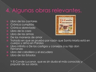 Curiosidades.Fue uno de los hombres más cultos de su época y ayudó a dar un impulso decisivo a la prosa castellana.Se basó en fuentes latinas.Creo una obra personal, de intención didáctica.La intención de sus obras era formar jóvenes caballeros nobiliarios. 