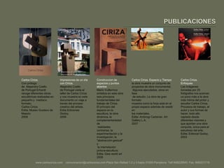 PUBLICACIONESCarlos Ciriza.Con prólogo de  Alejandra Coello de Portugal Erhardtrecoge diferentes obras escultóricas realizadas en pequeño y  mediano formato. Carlos Ciriza. Edita: Museo Gustavo de Maeztu2009Impresiones de un día con Ciriza.Alejandra Coello de Portugal visita el taller de Carlos Ciriza y nos muestra en este documento un viaje a través del proceso creativo del artista. Edita Ediciones Godoy.2008Construccion de espacios y puntos abiertosMario Vuillermoz sintetiza en esta obra seis principios fundamentales del trabajo de Ciriza.El principio del espacio en la escultura, la obra dinámica, la complementariedad de realidades contrarias, la experimentación y la investigación, la "abstracción gestual" y la interrelación pintura-escultura.Edita: Gwaworld art2008Carlos Ciriza. Espacio y Tiempola obra muestra un conjunto de proyectos de obra monumental. Algunos ejecutados, otros en fase de estudio. La obra de gran formatomuestra como la forja está en el propio espacio además de residir enlos materiales.Edita: AmbrogiCartanier. Art Gallery L.A.2007Carlos Ciriza. EnfoquesLas imágenes tomadas por 25 fotógrafos nos acercan un poco más a la obra más íntima del pintor y escultor Carlos Ciriza.Procesos de trabajo, el autor y sus formas de hacer, todo ello captado desde diferentes visiones y que aportan una obra conjunta, única para el estudioso del arte.Edita: Editorial Godoy.2003www.carlosciriza.com    comunicacion@carlosciriza.com Plaza San Rafael 1,2 y 3 bajos 31005 Pamplona  Telf.948228543  Fax. 948221719