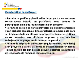 Características de dotProject

• Permite la gestión y planificación de proyectos en entornos
colaborativos: Basado en plataforma Web permite la
participación online de los miembros de un proyecto.
• Permite la gestión de varios proyectos en el mismo ambiente
y con distintas compañías. Ésta característica lo hace apto para
ser implementado en oficinas de proyectos, donde se gestiona
varios proyectos para distintas empresas y con muchos
trabajadores en proyectos distintos o compartidos.
• Permite la asignación de recursos (equipamientos, mobiliario)
a un proyecto o varios, así como la descomposición en tareas
 Para la gestión del plan de cada proyecto permite la asignación
de recursos tanto humanos como materiales.
 