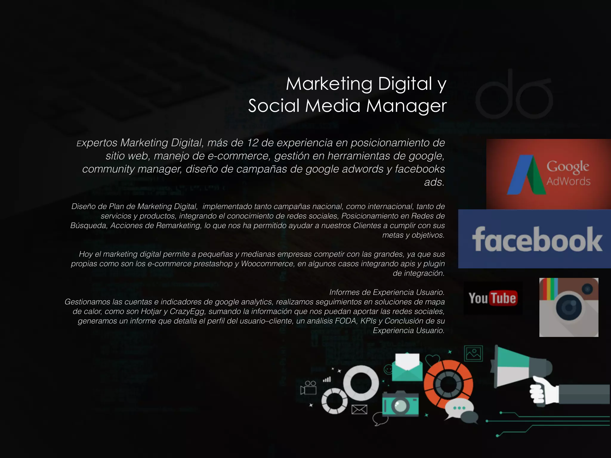 Marketing Digital y
Social Media Manager
Expertos Marketing Digital, más de 12 de experiencia en posicionamiento de
sitio web, manejo de e-commerce, gestión en herramientas de google,
community manager, diseño de campañas de google adwords y facebooks
ads.
Diseño de Plan de Marketing Digital, implementado tanto campañas nacional, como internacional, tanto de
servicios y productos, integrando el conocimiento de redes sociales, Posicionamiento en Redes de
Búsqueda, Acciones de Remarketing, lo que nos ha permitido ayudar a nuestros Clientes a cumplir con sus
metas y objetivos.
Hoy el marketing digital permite a pequeñas y medianas empresas competir con las grandes, ya que sus
propias como son los e-commerce prestashop y Woocommerce, en algunos casos integrando apis y plugin
de integración.
Informes de Experiencia Usuario.
Gestionamos las cuentas e indicadores de google analytics, realizamos seguimientos en soluciones de mapa
de calor, como son Hotjar y CrazyEgg, sumando la información que nos puedan aportar las redes sociales,
generamos un informe que detalla el perﬁl del usuario–cliente, un análisis FODA, KPIs y Conclusión de su
Experiencia Usuario.
 