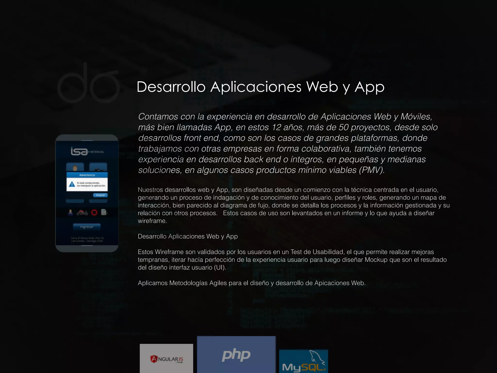 Desarrollo Aplicaciones Web y App
Contamos con la experiencia en desarrollo de Aplicaciones Web y Móviles,
más bien llamadas App, en estos 12 años, más de 50 proyectos, desde solo
desarrollos front end, como son los casos de grandes plataformas, donde
trabajamos con otras empresas en forma colaborativa, también tenemos
experiencia en desarrollos back end o íntegros, en pequeñas y medianas
soluciones, en algunos casos productos mínimo viables (PMV).
Nuestros desarrollos web y App, son diseñadas desde un comienzo con la técnica centrada en el usuario,
generando un proceso de indagación y de conocimiento del usuario, perﬁles y roles, generando un mapa de
interacción, bien parecido al diagrama de fujo, donde se detalla los procesos y la información gestionada y su
relación con otros procesos. Estos casos de uso son levantados en un informe y lo que ayuda a diseñar
wireframe.
Desarrollo Aplicaciones Web y App
Estos Wireframe son validados por los usuarios en un Test de Usabilidad, el que permite realizar mejoras
tempranas, iterar hacía perfección de la experiencia usuario para luego diseñar Mockup que son el resultado
del diseño interfaz usuario (UI).
Aplicamos Metodologías Agiles para el diseño y desarrollo de Apicaciones Web.
 