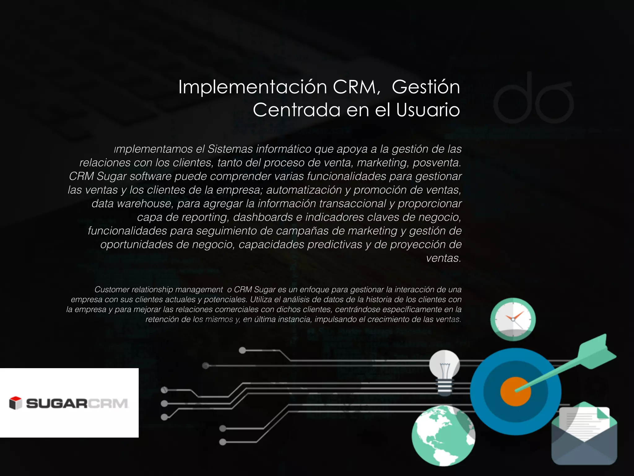 Implementación CRM, Gestión
Centrada en el Usuario
Implementamos el Sistemas informático que apoya a la gestión de las
relaciones con los clientes, tanto del proceso de venta, marketing, posventa.
CRM Sugar software puede comprender varias funcionalidades para gestionar
las ventas y los clientes de la empresa; automatización y promoción de ventas,
data warehouse, para agregar la información transaccional y proporcionar
capa de reporting, dashboards e indicadores claves de negocio,
funcionalidades para seguimiento de campañas de marketing y gestión de
oportunidades de negocio, capacidades predictivas y de proyección de
ventas.
Customer relationship management o CRM Sugar es un enfoque para gestionar la interacción de una
empresa con sus clientes actuales y potenciales. Utiliza el análisis de datos de la historia de los clientes con
la empresa y para mejorar las relaciones comerciales con dichos clientes, centrándose especíﬁcamente en la
retención de los mismos y, en última instancia, impulsando el crecimiento de las ventas.
 