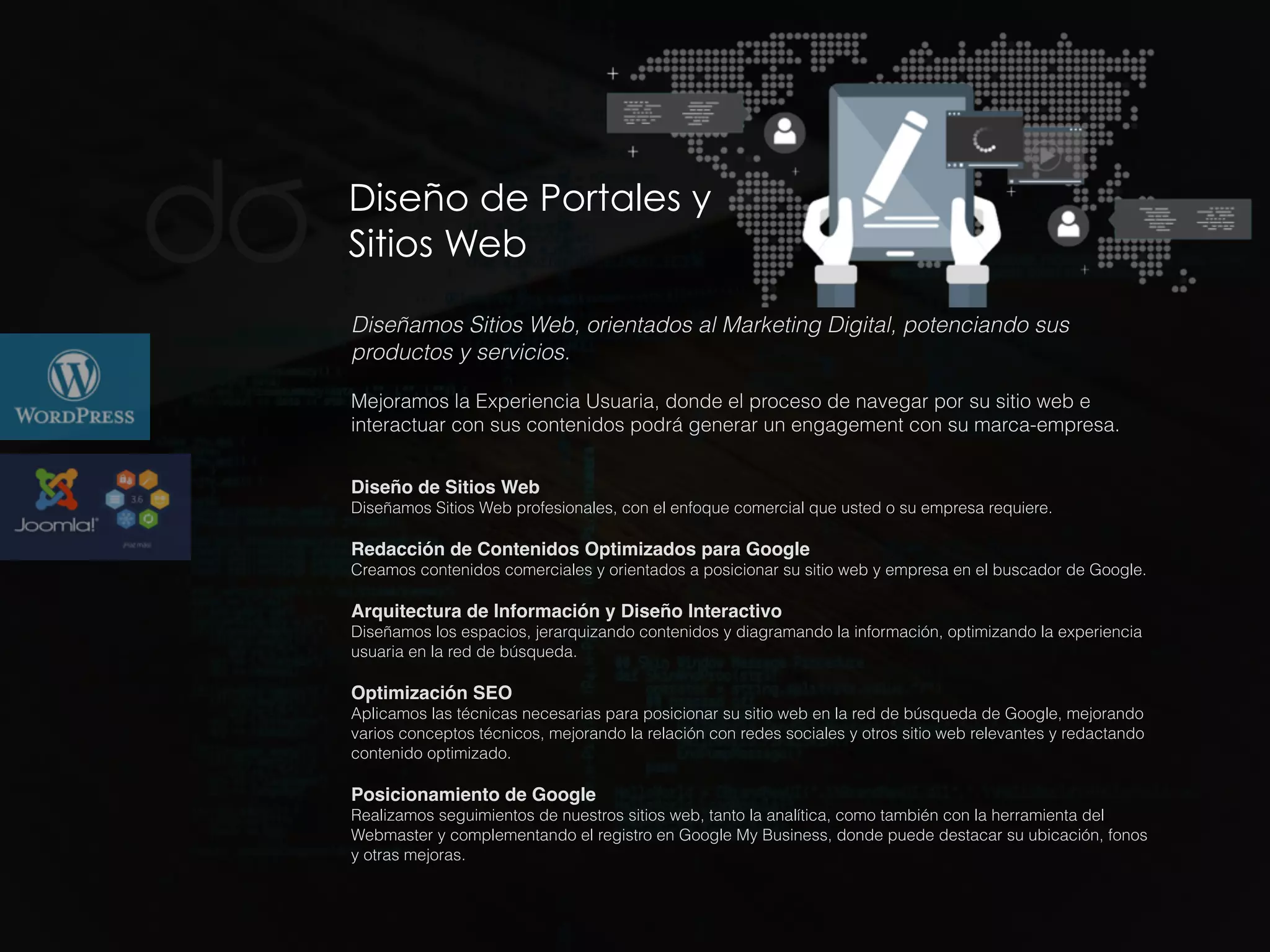 Diseño de Portales y
Sitios Web
Diseñamos Sitios Web, orientados al Marketing Digital, potenciando sus
productos y servicios.
Mejoramos la Experiencia Usuaria, donde el proceso de navegar por su sitio web e
interactuar con sus contenidos podrá generar un engagement con su marca-empresa.
Diseño de Sitios Web
Diseñamos Sitios Web profesionales, con el enfoque comercial que usted o su empresa requiere.
Redacción de Contenidos Optimizados para Google
Creamos contenidos comerciales y orientados a posicionar su sitio web y empresa en el buscador de Google.
Arquitectura de Información y Diseño Interactivo
Diseñamos los espacios, jerarquizando contenidos y diagramando la información, optimizando la experiencia
usuaria en la red de búsqueda.
Optimización SEO
Aplicamos las técnicas necesarias para posicionar su sitio web en la red de búsqueda de Google, mejorando
varios conceptos técnicos, mejorando la relación con redes sociales y otros sitio web relevantes y redactando
contenido optimizado.
Posicionamiento de Google
Realizamos seguimientos de nuestros sitios web, tanto la analítica, como también con la herramienta del
Webmaster y complementando el registro en Google My Business, donde puede destacar su ubicación, fonos
y otras mejoras.
 