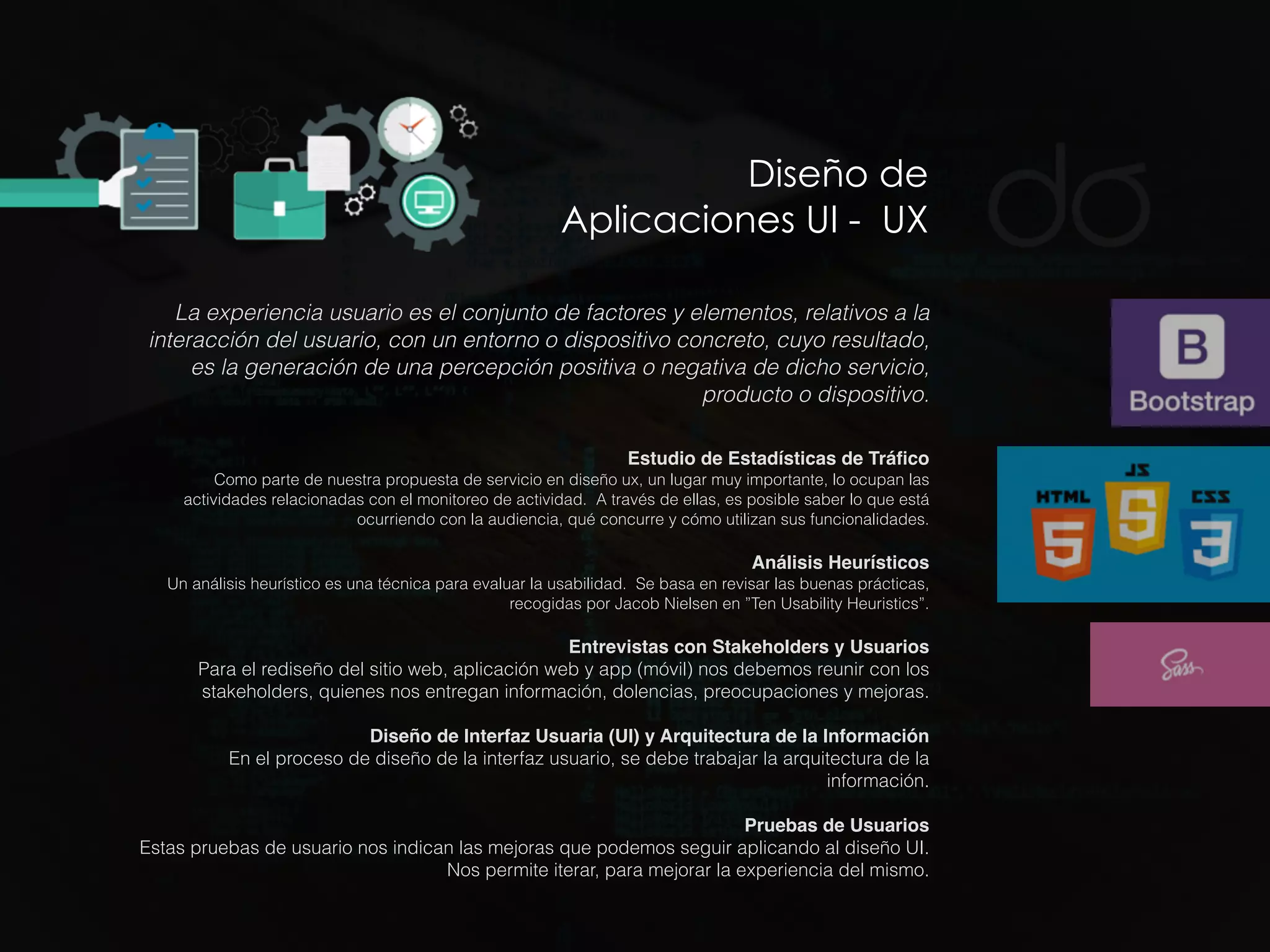 Diseño de
Aplicaciones UI - UX
La experiencia usuario es el conjunto de factores y elementos, relativos a la
interacción del usuario, con un entorno o dispositivo concreto, cuyo resultado,
es la generación de una percepción positiva o negativa de dicho servicio,
producto o dispositivo.
Estudio de Estadísticas de Tráﬁco
Como parte de nuestra propuesta de servicio en diseño ux, un lugar muy importante, lo ocupan las
actividades relacionadas con el monitoreo de actividad. A través de ellas, es posible saber lo que está
ocurriendo con la audiencia, qué concurre y cómo utilizan sus funcionalidades.
Análisis Heurísticos
Un análisis heurístico es una técnica para evaluar la usabilidad. Se basa en revisar las buenas prácticas,
recogidas por Jacob Nielsen en ”Ten Usability Heuristics”.
Entrevistas con Stakeholders y Usuarios
Para el rediseño del sitio web, aplicación web y app (móvil) nos debemos reunir con los
stakeholders, quienes nos entregan información, dolencias, preocupaciones y mejoras.
 
Diseño de Interfaz Usuaria (UI) y Arquitectura de la Información
En el proceso de diseño de la interfaz usuario, se debe trabajar la arquitectura de la
información.
Pruebas de Usuarios
Estas pruebas de usuario nos indican las mejoras que podemos seguir aplicando al diseño UI.
Nos permite iterar, para mejorar la experiencia del mismo.
 