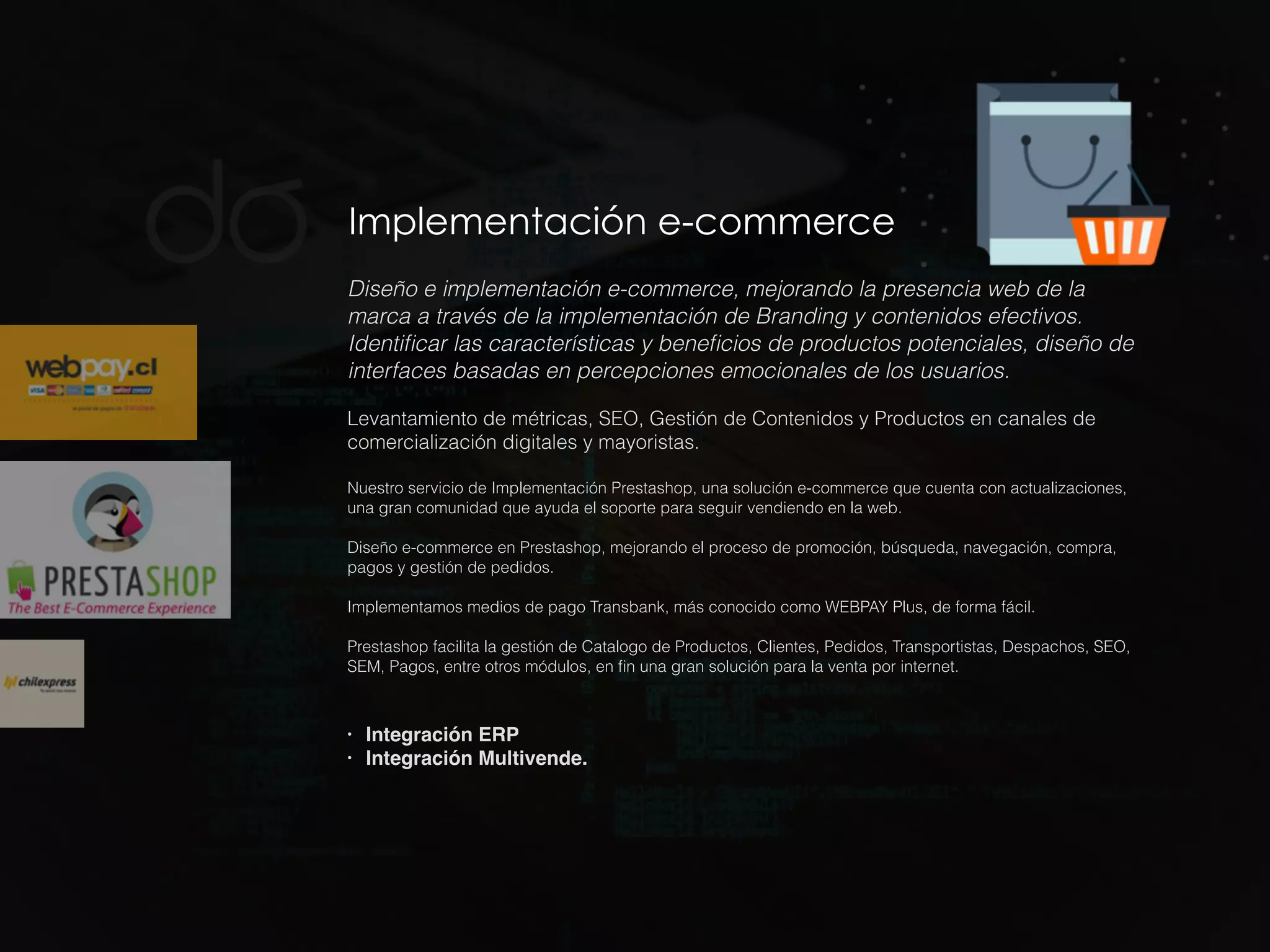 Implementación e-commerce
Diseño e implementación e-commerce, mejorando la presencia web de la
marca a través de la implementación de Branding y contenidos efectivos.
Identiﬁcar las características y beneﬁcios de productos potenciales, diseño de
interfaces basadas en percepciones emocionales de los usuarios.
Levantamiento de métricas, SEO, Gestión de Contenidos y Productos en canales de
comercialización digitales y mayoristas.
Nuestro servicio de Implementación Prestashop, una solución e-commerce que cuenta con actualizaciones,
una gran comunidad que ayuda el soporte para seguir vendiendo en la web.
Diseño e-commerce en Prestashop, mejorando el proceso de promoción, búsqueda, navegación, compra,
pagos y gestión de pedidos.
Implementamos medios de pago Transbank, más conocido como WEBPAY Plus, de forma fácil.
Prestashop facilita la gestión de Catalogo de Productos, Clientes, Pedidos, Transportistas, Despachos, SEO,
SEM, Pagos, entre otros módulos, en ﬁn una gran solución para la venta por internet.
• Integración ERP
• Integración Multivende.
 