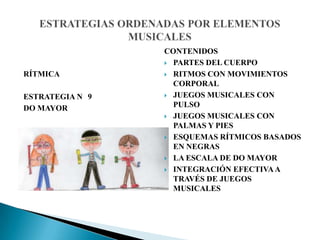 RÍTMICA
ESTRATEGIA N 9
DO MAYOR
CONTENIDOS
 PARTES DEL CUERPO
 RITMOS CON MOVIMIENTOS
CORPORAL
 JUEGOS MUSICALES CON
PULSO
 JUEGOS MUSICALES CON
PALMAS Y PIES
 ESQUEMAS RÍTMICOS BASADOS
EN NEGRAS
 LA ESCALA DE DO MAYOR
 INTEGRACIÓN EFECTIVAA
TRAVÉS DE JUEGOS
MUSICALES
 