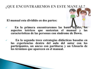 El manual esta dividido en dos partes:
 En la primera encontraremos las bases legales, los
aspectos teóricos que sustentan el manual y las
características de las personas con síndrome de Down.
 En la segunda trece estrategias didácticas basadas en
las experiencias dentro del aula del autor con los
participantes, un anexo con partituras y un Glosario de
los términos que aparecen en el manual.
 