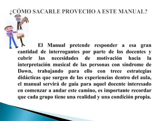 1. El Manual pretende responder a esa gran
cantidad de interrogantes por parte de los docentes y
cubrir las necesidades de motivación hacia la
interpretación musical de las personas con síndrome de
Down, trabajando para ello con trece estrategias
didácticas que surgen de las experiencias dentro del aula,
el manual servirá de guía para aquel docente interesado
en comenzar a andar este camino, es importante recordar
que cada grupo tiene una realidad y una condición propia.
 