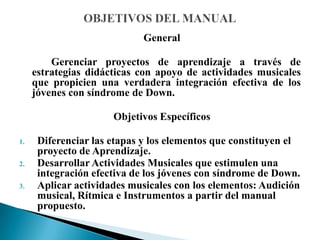 General
Gerenciar proyectos de aprendizaje a través de
estrategias didácticas con apoyo de actividades musicales
que propicien una verdadera integración efectiva de los
jóvenes con síndrome de Down.
Objetivos Específicos
1. Diferenciar las etapas y los elementos que constituyen el
proyecto de Aprendizaje.
2. Desarrollar Actividades Musicales que estimulen una
integración efectiva de los jóvenes con síndrome de Down.
3. Aplicar actividades musicales con los elementos: Audición
musical, Rítmica e Instrumentos a partir del manual
propuesto.
 