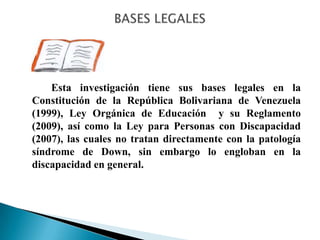 Esta investigación tiene sus bases legales en la
Constitución de la República Bolivariana de Venezuela
(1999), Ley Orgánica de Educación y su Reglamento
(2009), así como la Ley para Personas con Discapacidad
(2007), las cuales no tratan directamente con la patología
síndrome de Down, sin embargo lo engloban en la
discapacidad en general.
 