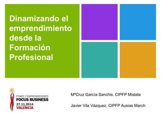 Dinamizando el 
emprendimiento 
desde la 
Formación 
Profesional 
MªCruz García Sanchis. CIPFP Mislata 
Javier Vila Vázquez. CIPFP Ausias March 
 