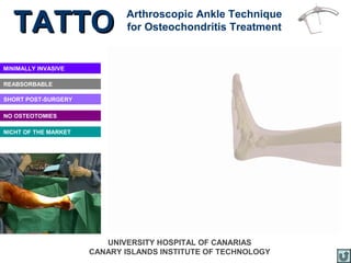 TATTO                      Arthroscopic Ankle Technique
                             for Osteochondritis Treatment


MINIMALLY INVASIVE

REABSORBABLE

SHORT POST-SURGERY

NO OSTEOTOMIES

NICHT OF THE MARKET




                         UNIVERSITY HOSPITAL OF CANARIAS
                      CANARY ISLANDS INSTITUTE OF TECHNOLOGY
 