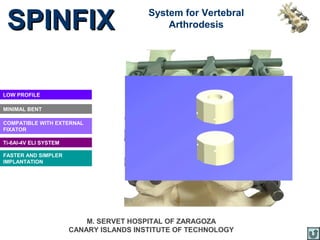 SPINFIX                                 System for Vertebral
                                             Arthrodesis




LOW PROFILE

MINIMAL BENT

COMPATIBLE WITH EXTERNAL
FIXATOR

Ti-6Al-4V ELI SYSTEM

FASTER AND SIMPLER
IMPLANTATION




                           M. SERVET HOSPITAL OF ZARAGOZA
                       CANARY ISLANDS INSTITUTE OF TECHNOLOGY
 