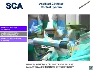 SCA                           Assisted Catheter
                                    Control System




MINIMALLY INVASIVE
TECHNIQUE

ALLOWS INTERVENE A
SURGEON REMOTELY

MINIMALLY INVASIVE FOR
SURGEON




                         MEDICAL OFFICIAL COLLEGE OF LAS PALMAS
                         CANARY ISLANDS INSTITUTE OF TECHNOLOGY
 