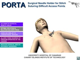 PORTA                         Surgical Needle Holder for Stitch
                              Suturing Difficult Access Points




SUTURING IN SURGICAL
REMOTE AREAS

OPTIMAL SOLUTION IN
RELATION DELIVERY-PRICE

HANDLING SIMILAR TO
CONVENTIONAL DEVICES

ALLOWS THREE DEGREES OF
FREEDOM OPERATED BY THE
FINGERS

REDUCES SURGICAL AREA IN
DIFFERENT SURGERIES




                              UNIVERSITY HOSPITAL OF CANARIAS
                           CANARY ISLANDS INSTITUTE OF TECHNOLOGY
 