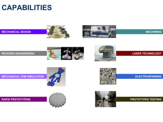 CAPABILITIES


MECHANICAL DESIGN                   MACHINING




REVERSE ENGINEERING          LASER TECHNOLOGY




MECHANICAL FEM SIMULATION     ELECTROSPINNING




RAPID PROTOTYPING           PROTOTYPES TESTING
 