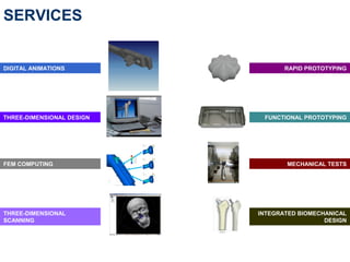 SERVICES


DIGITAL ANIMATIONS                RAPID PROTOTYPING




THREE-DIMENSIONAL DESIGN    FUNCTIONAL PROTOTYPING




FEM COMPUTING                     MECHANICAL TESTS




THREE-DIMENSIONAL          INTEGRATED BIOMECHANICAL
SCANNING                                     DESIGN
 