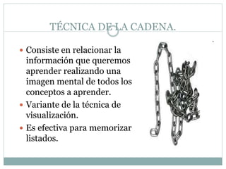 TÉCNICA DE LA CADENA.
 Consiste en relacionar la
información que queremos
aprender realizando una
imagen mental de todos los
conceptos a aprender.
 Variante de la técnica de
visualización.
 Es efectiva para memorizar
listados.
 