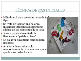 TÉCNICA DE LAS INICIALES
 Método útil para recordar listas de todo
tipo.
 Se trata de formar una palabra
inventada utilizando las primeras
silabas de los elementos de la lista.
 A esta palabra inventada la
llamaremos “palabra clave”.
 La palabra clave tiene sentido para
nosotros.
 A la hora de estudiar solo
memorizamos la palabra clave que nos
ayuda a recordar listado.
 