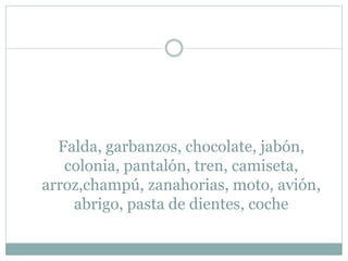 Falda, garbanzos, chocolate, jabón,
colonia, pantalón, tren, camiseta,
arroz,champú, zanahorias, moto, avión,
abrigo, pasta de dientes, coche
 