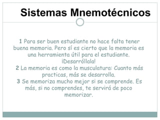 1 Para ser buen estudiante no hace falta tener
buena memoria. Pero sí es cierto que la memoria es
una herramienta útil para el estudiante.
¡Desarróllala!
2 La memoria es como la musculatura: Cuanto más
practicas, más se desarrolla.
3 Se memoriza mucho mejor si se comprende. Es
más, si no comprendes, te servirá de poco
memorizar.
Sistemas Mnemotécnicos
 