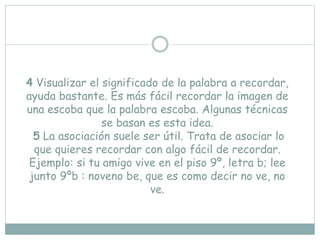 4 Visualizar el significado de la palabra a recordar,
ayuda bastante. Es más fácil recordar la imagen de
una escoba que la palabra escoba. Algunas técnicas
se basan es esta idea.
5 La asociación suele ser útil. Trata de asociar lo
que quieres recordar con algo fácil de recordar.
Ejemplo: si tu amigo vive en el piso 9º, letra b; lee
junto 9ºb : noveno be, que es como decir no ve, no
ve.
 