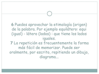 6 Puedes aprovechar la etimología (origen)
de la palabra. Por ejemplo equilátero: equi
(igual) - látero (lados) : que tiene los lados
iguales.
7 La repetición es frecuentemente la forma
más fácil de memorizar. Puede ser
oralmente, por escrito, repitiendo un dibujo,
diagrama...
 